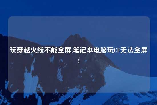玩穿越火线不能全屏,笔记本电脑玩CF无法全屏?