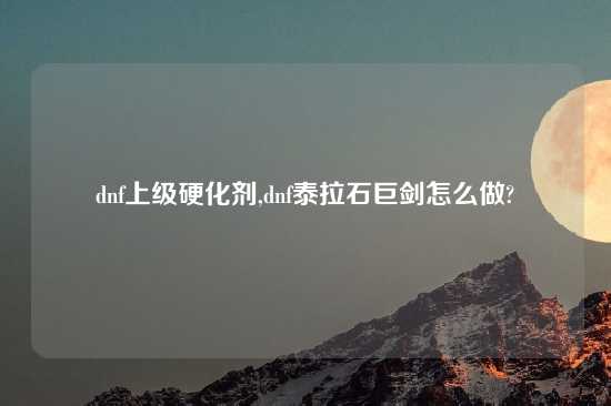 dnf上级硬化剂,dnf泰拉石巨剑怎么做?