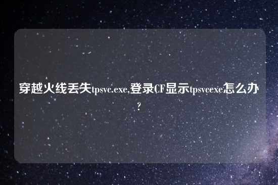 穿越火线丢失tpsvc.exe,登录CF显示tpsvcexe怎么办?