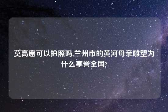 莫高窟可以拍照吗,兰州市的黄河母亲雕塑为什么享誉全国?