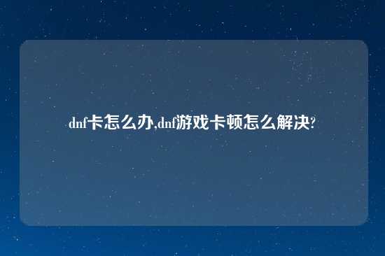 dnf卡怎么办,dnf游戏卡顿怎么解决?