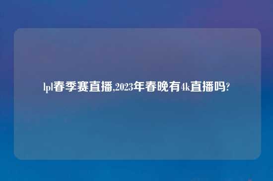 lpl春季赛直播,2023年春晚有4k直播吗?