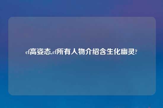 cf高姿态,cf所有人物介绍含生化幽灵?