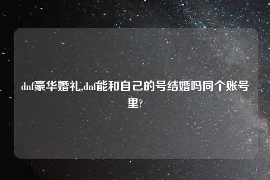dnf豪华婚礼,dnf能和自己的号结婚吗同个账号里?