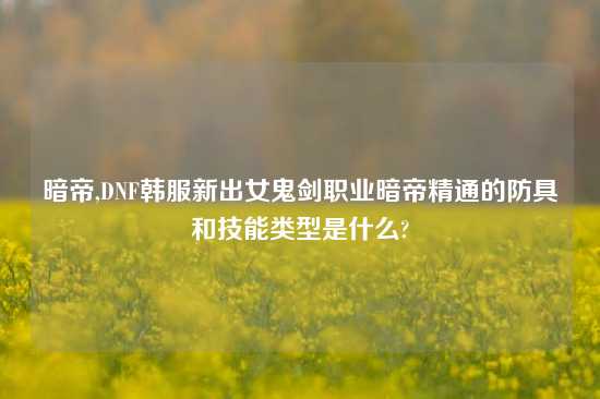 暗帝,DNF韩服新出女鬼剑职业暗帝精通的防具和技能类型是什么?