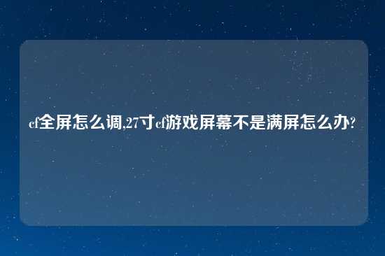 cf全屏怎么调,27寸cf游戏屏幕不是满屏怎么办?