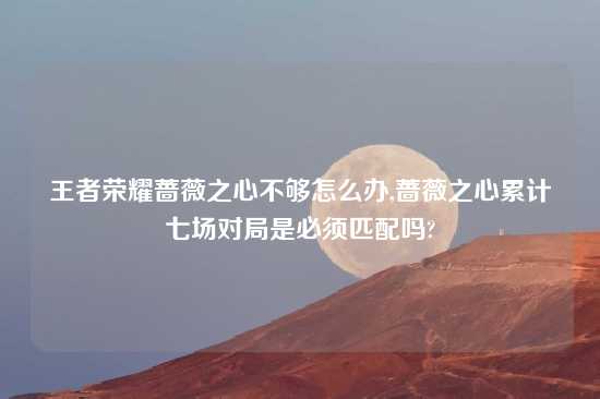 王者荣耀蔷薇之心不够怎么办,蔷薇之心累计七场对局是必须匹配吗?
