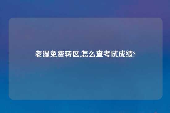 老湿免费转区,怎么查考试成绩?