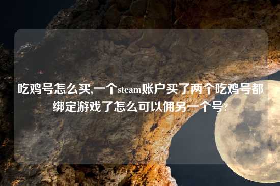 吃鸡号怎么买,一个steam账户买了两个吃鸡号都绑定游戏了怎么可以佣另一个号?