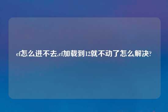 cf怎么进不去,cf加载到12就不动了怎么解决?