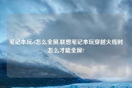 笔记本玩cf怎么全屏,联想笔记本玩穿越火线时怎么才能全屏?