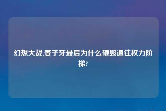 幻想大战,姜子牙最后为什么砸毁通往权力阶梯?