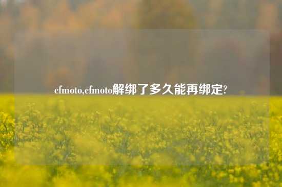 cfmoto,cfmoto解绑了多久能再绑定?