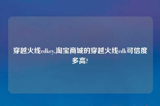 穿越火线cdkey,淘宝商城的穿越火线cdk可信度多高?
