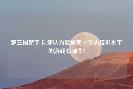 梦三国新手卡,你认为能体现一个人技术水平的游戏有哪个?