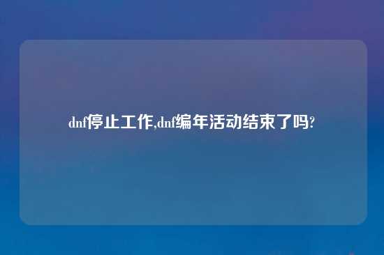 dnf停止工作,dnf编年活动结束了吗?