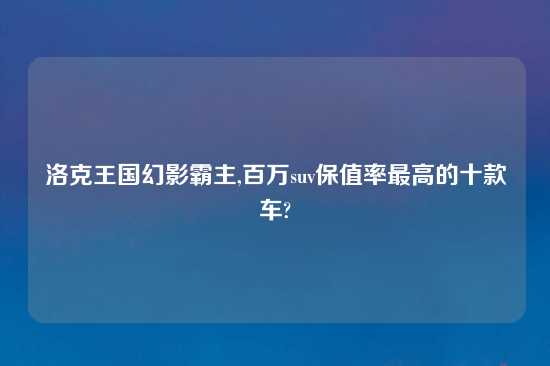洛克王国幻影霸主,百万suv保值率最高的十款车?