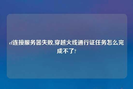 cf连接服务器失败,穿越火线通行证任务怎么完成不了?