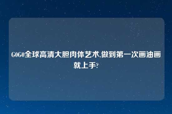 G0G0全球高清大胆肉体艺术,做到第一次画油画就上手?