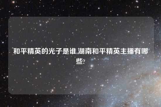 和平精英的光子是谁,湖南和平精英主播有哪些?