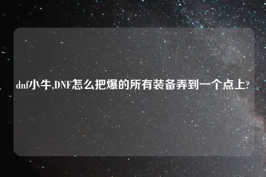 dnf小牛,DNF怎么把爆的所有装备弄到一个点上?