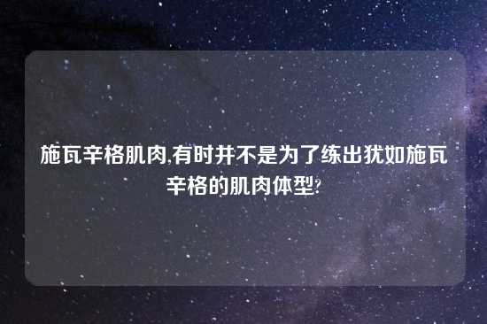 施瓦辛格肌肉,有时并不是为了练出犹如施瓦辛格的肌肉体型?