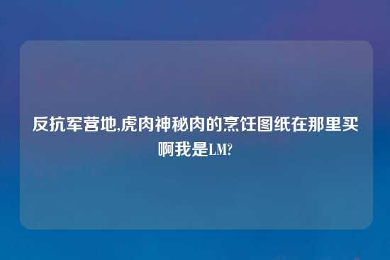 反抗军营地,虎肉神秘肉的烹饪图纸在那里买啊我是LM?