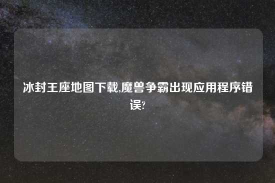 冰封王座地图下载,魔兽争霸出现应用程序错误?