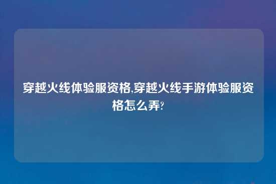 穿越火线体验服资格,穿越火线手游体验服资格怎么弄?
