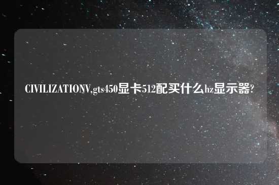 CIVILIZATIONV,gts450显卡512配买什么hz显示器?