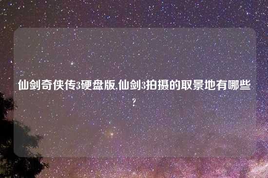 仙剑奇侠传3硬盘版,仙剑3拍摄的取景地有哪些?