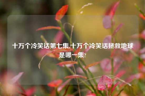 十万个冷笑话第七集,十万个冷笑话拯救地球是哪一集?