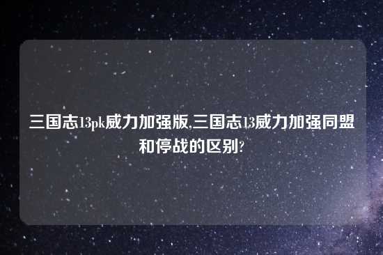 三国志13pk威力加强版,三国志13威力加强同盟和停战的区别?
