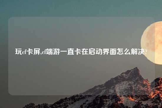 玩cf卡屏,cf端游一直卡在启动界面怎么解决?