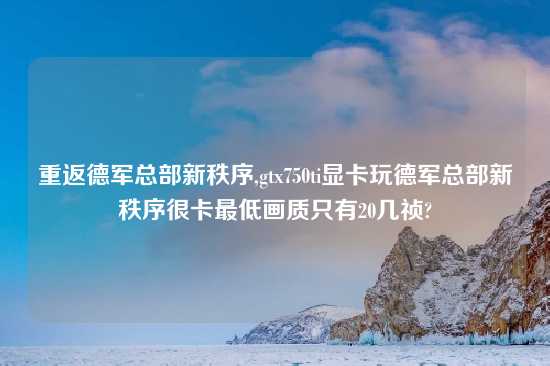 重返德军总部新秩序,gtx750ti显卡玩德军总部新秩序很卡最低画质只有20几祯?