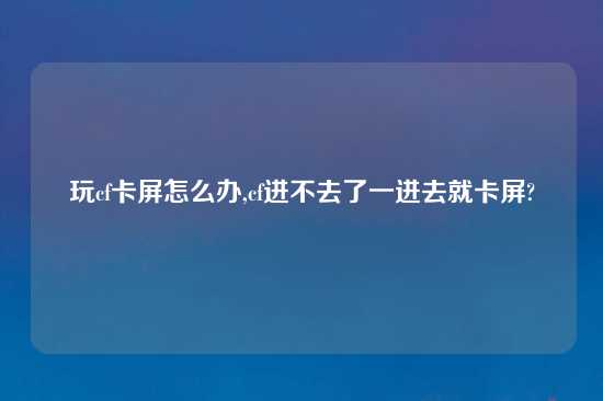 玩cf卡屏怎么办,cf进不去了一进去就卡屏?