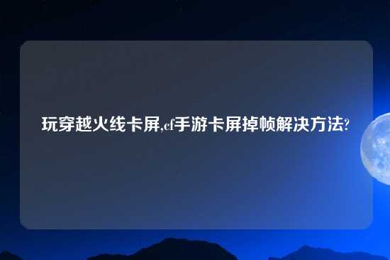 玩穿越火线卡屏,cf手游卡屏掉帧解决方法?
