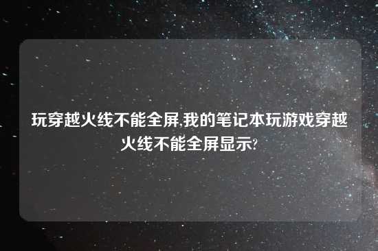 玩穿越火线不能全屏,我的笔记本玩游戏穿越火线不能全屏显示?