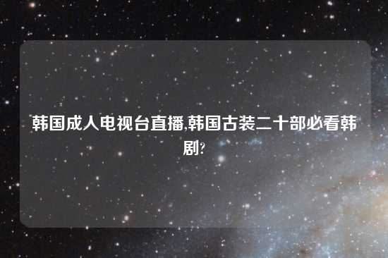 韩国成人电视台直播,韩国古装二十部必看韩剧?