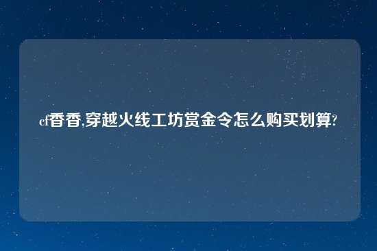 cf香香,穿越火线工坊赏金令怎么购买划算?