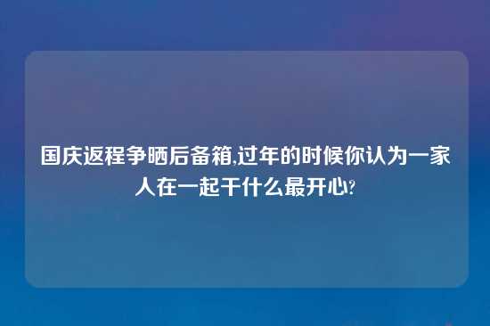 国庆返程争晒后备箱,过年的时候你认为一家人在一起干什么最开心?