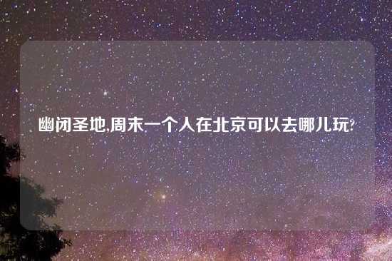 幽闭圣地,周末一个人在北京可以去哪儿玩?
