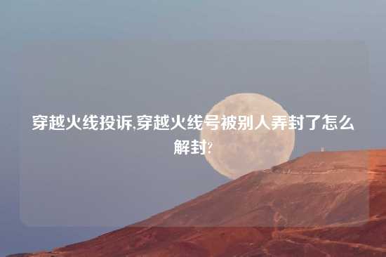 穿越火线投诉,穿越火线号被别人弄封了怎么解封?