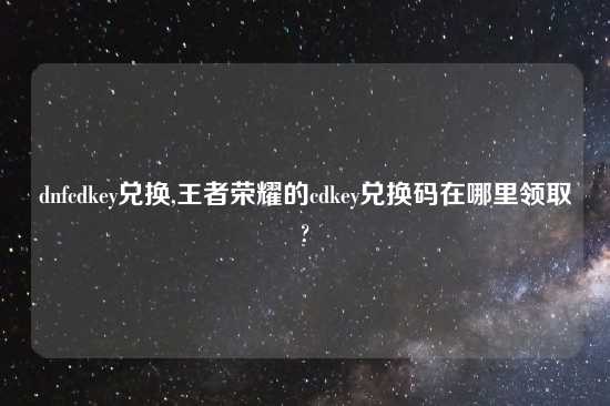 dnfcdkey兑换,王者荣耀的cdkey兑换码在哪里领取?
