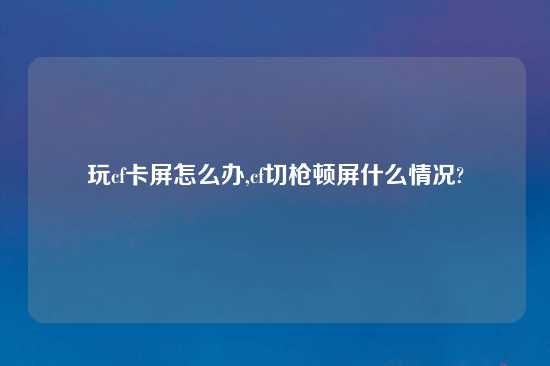 玩cf卡屏怎么办,cf切枪顿屏什么情况?