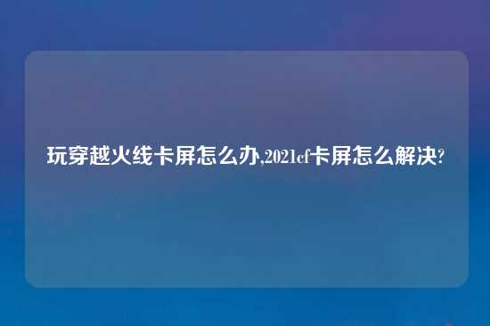 玩穿越火线卡屏怎么办,2021cf卡屏怎么解决?
