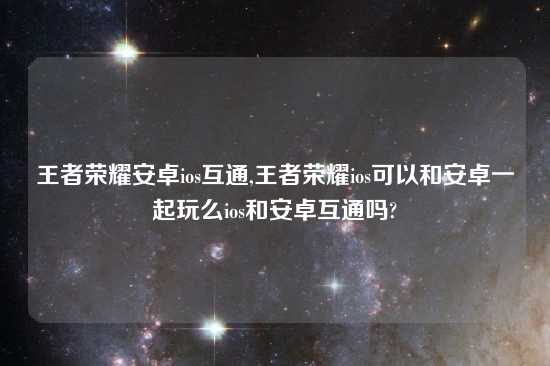 王者荣耀安卓ios互通,王者荣耀ios可以和安卓一起玩么ios和安卓互通吗?