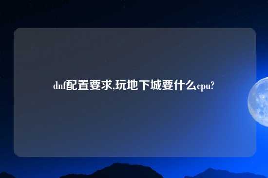 dnf配置要求,玩地下城要什么cpu?