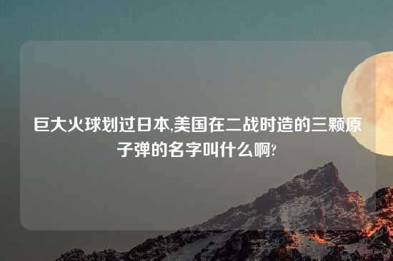 巨大火球划过鬼子,美国在二战时造的三颗原子弹的名字叫什么啊?