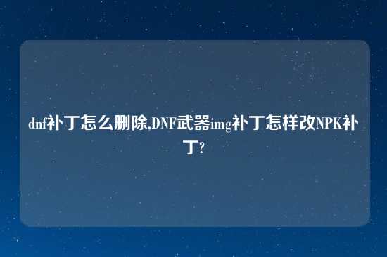 dnf补丁怎么删除,DNF武器img补丁怎样改NPK补丁?